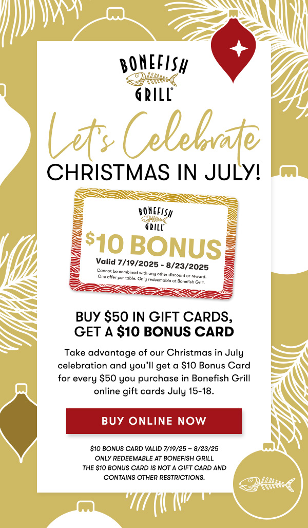 Buy $50 in Gift Cards, Get a $10 Bonus Card Take advantage of our Christmas in July celebration and you’ll get a $10 Bonus Card for every $50 you purchase in Bonefish Grill online gift cards July 15-18.