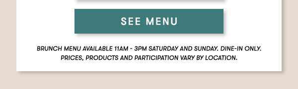 BRUNCH MENU AVAILABLE 11AM - 3PM SATURDAY AND SUNDAY. Dine-in only.PRICES, PRODUCTS AND PARTICIPATION VARY BY LOCATION. SEE MENU