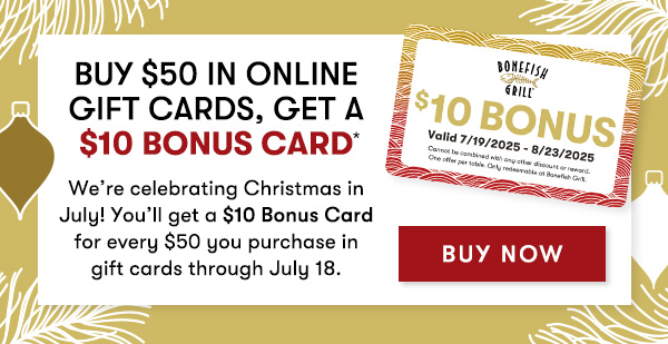 Buy $50 in ONLINE Gift Cards, Get a $10 Bonus Card We’re celebrating Christmas in July! You’ll get a $10 Bonus Card for every $50 you purchase in gift cards through July 18. BUY NOW