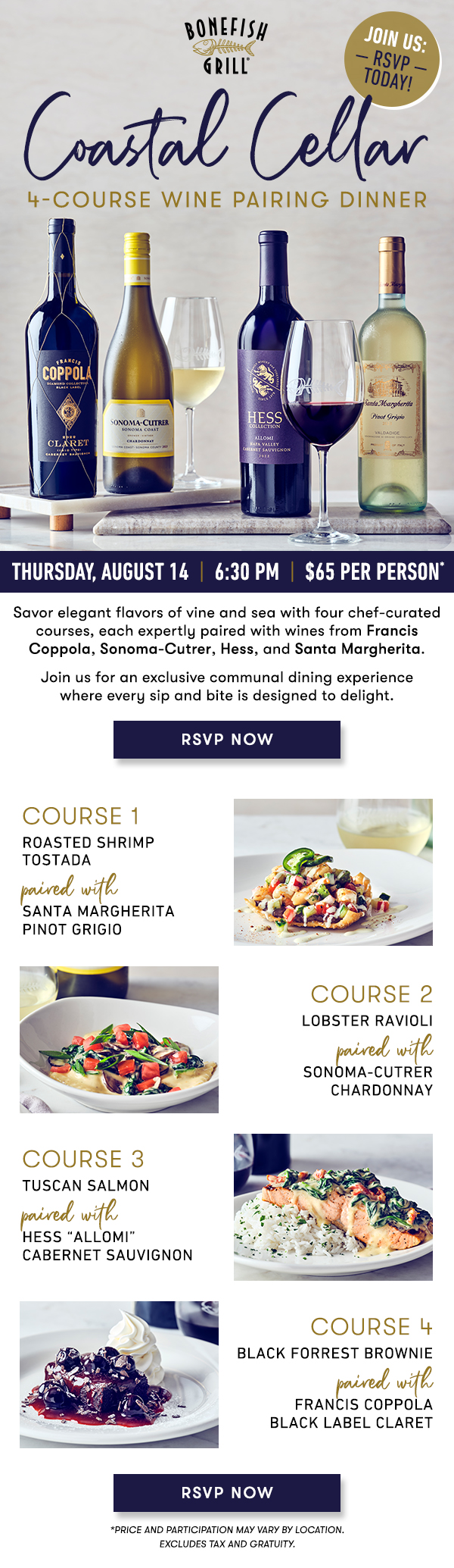 Coastal Cellar Thursday, August 14  |  6:30 PM  |  $65 Per Person* Savor elegant flavors of vine and sea with four chef-curated courses, each expertly paired with wines from Francis Coppola, Sonoma-Cutrer, Hess, and Santa Margherita.    Join us for an exclusive communal dining experiencewhere every sip and bite is designed to delight.    course 1    ROASTED SHRIMP TOSTADApaired with  SANTA MARGHERITA PINOT GRIGIO    course 2    LOBSTER RAVIOLIpaired with SONOMA-CUTRER CHARDONNAY    course 3    TUSCAN SALMONpaired with HESS “ALLOMI” CABERNET SAUVIGNON    course 4    BLACK FORREST BROWNIEpaired withFRANCIS COPPOLA BLACK LABEL CLARET RSVP NOW