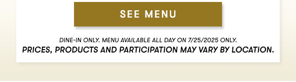 SEE MENU. Dine in only. Menuu available all day on 7/25/2025 only. Prices, products and participation may vary by location.