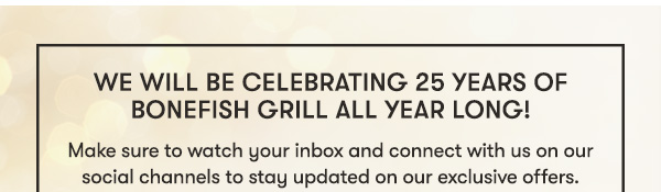WE WILL BE CELEBRATING 25 YEARS OF BONEFISH GRILL ALL YEAR LONG! Make sure to watch your inbox and connect with us on our social channels to stay updated on our exclusive offers.