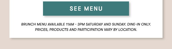 BRUNCH MENU AVAILABLE 11AM - 3PM SATURDAY AND SUNDAY. Dine-in only.PRICES, PRODUCTS AND PARTICIPATION VARY BY LOCATION. SEE MENU