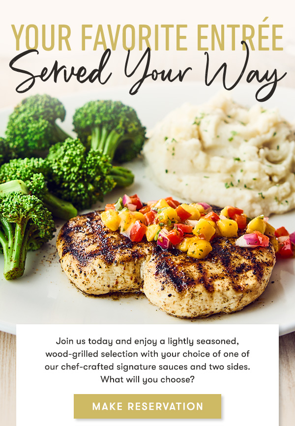 yOUR FAVORITE ENTREE. SERVED YOUR WAY. Join us today and enjoy a lightly seasoned, wood-grilled selection with your choice of one of  our chef-crafted signature sauces and two sides.  What will you choose?
