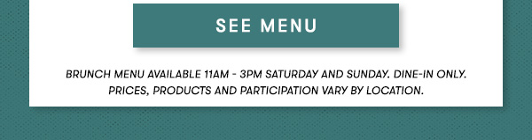 BRUNCH MENU AVAILABLE 11AM - 3PM SATURDAY AND SUNDAY. Dine-in only.PRICES, PRODUCTS AND PARTICIPATION VARY BY LOCATION. SEE MENU