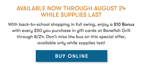 Available Now through August 24 While supplies last                                     With back-to-school shopping in full swing, enjoy a $10 Bonus with every $50 you purchase in gift cards at Bonefish Grill through 8/24. Don’t miss the bus on this special offer, available only while supplies last! BUY ONLINE