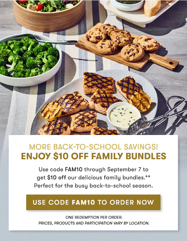 More Back-to-School savings! enjoy $10 Off Family Bundles                                     Use code FAM10 through September 7 to  get $10 off our delicious family bundles.**  Perfect for the busy back-to-school season.                                     ENJOY $10 OFF FAMILY BUNDLES One redemption per order.                                     PRICES, PRODUCTS AND PARTICIPATION VARY BY LOCATION.