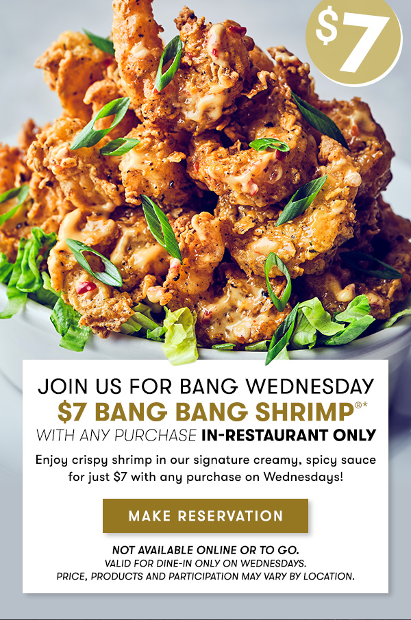 Join us for Bang Wednesday $7 Bang Bang Shrimp with any purchase in-restaurant only Enjoy crispy shrimp in our signature creamy, spicy sauce  for just $7 with any purchase on Wednesdays! Not available online or to go. Valid for dine-in only on Wednesdays. Price, products and participation may vary by location. MAKE RESERVATION