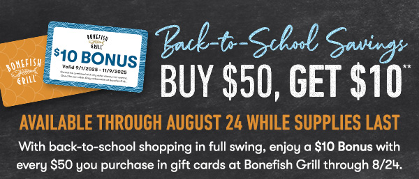 BACK TO SCHOOL SAVINGS - Buy $50, get $10 Available through August 24 While supplies last With back-to-school shopping in full swing, enjoy a $10 Bonus with every $50 you purchase in gift cards at Bonefish Grill through 8/24.