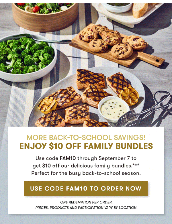 More Back-to-School savings!  enjoy $10 Off Family Bundles                                     Use code FAM10 through September 7 to   get $10 off our delicious family bundles.***   Perfect for the busy back-to-school season.                                     use code Fam10 to order Now One redemption per order.                                     PRICES, PRODUCTS AND PARTICIPATION VARY BY LOCATION. 