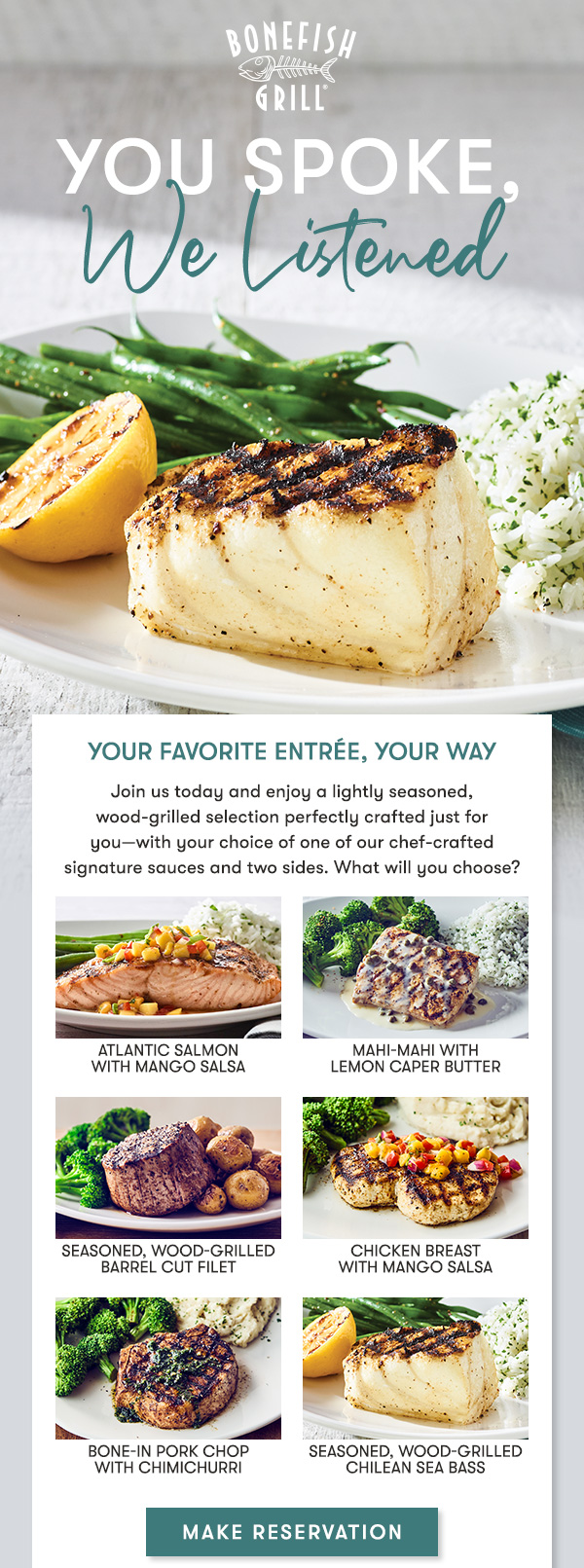 You spoke we listened Your favorite Entrée, Your way Join us today and enjoy a lightly seasoned, wood-grilled selection perfectly crafted just for you—with your choice of one of our chef-crafted signature sauces and two sides. What will you choose? MAKE RESERVATION