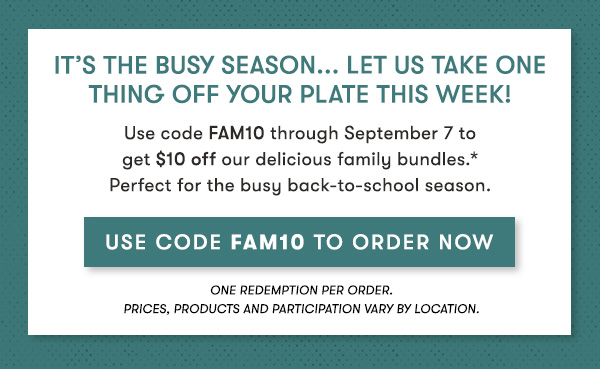 It’s the busy season... Let us take onething off your plate this week!                                     Use code FAM10 through September 7 to get $10 off our delicious family bundles.*Perfect for the busy back-to-school season.                                     use code Fam10 to order Now 