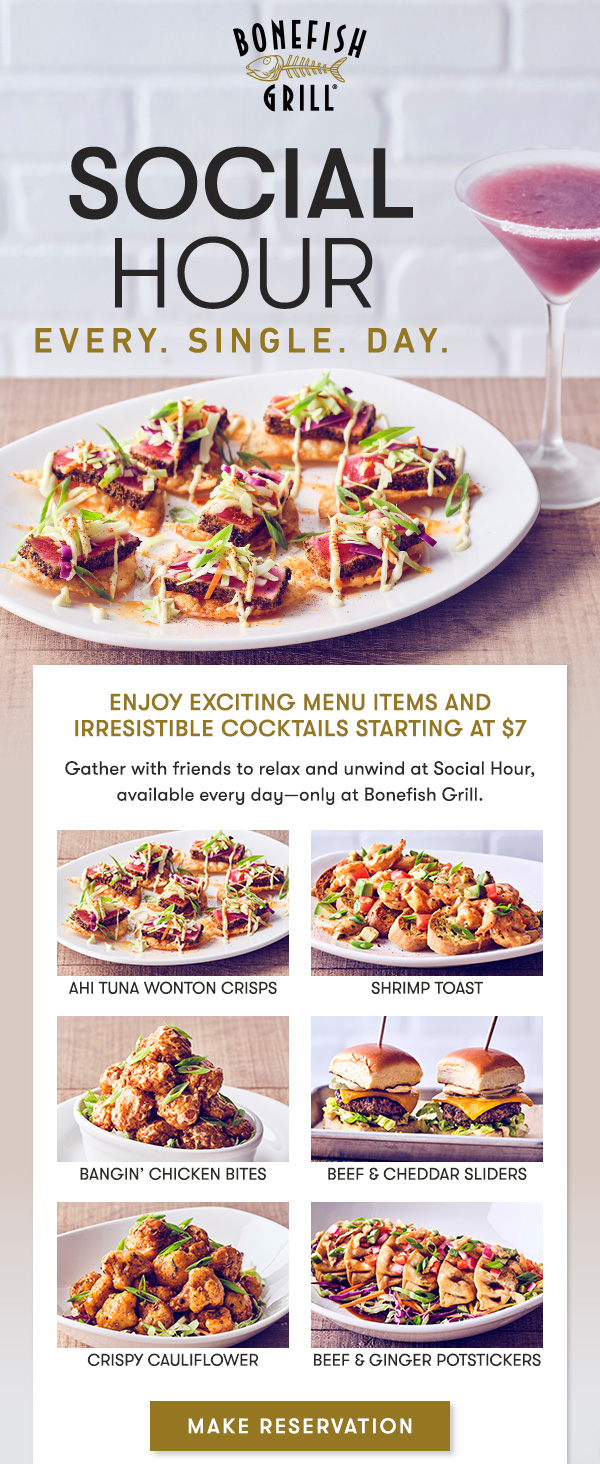 social hour. every single day. Enjoy Exciting Menu Items and Irresistible Cocktails starting at $7                                     Gather with friends to relax and unwind at Social Hour, available every day—only at Bonefish Grill.