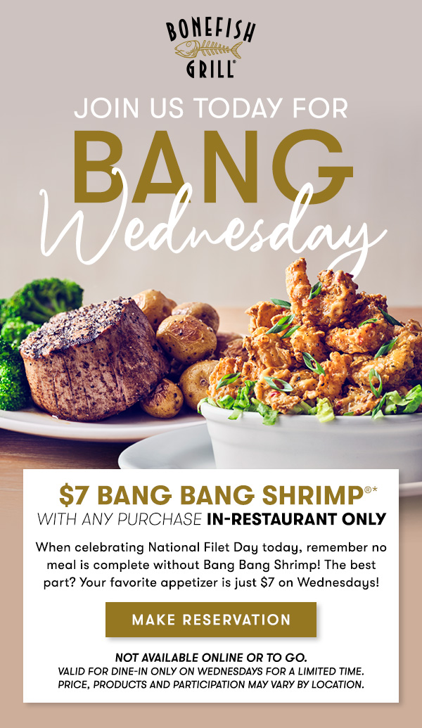 $7 Bang Bang Shrimp with any purchase in-restaurant only *Dine-in only on Wednesdays for a limited time. Prices, products, and participation vary by location. $7 Bang Bang Shrimp® with any purchase of food or non-alcoholic beverage. A qualified purchase does not include gift cards or online purchase. This offer is not available online or for carryout. Excludes taxes and gratuity. MAKE RESERVATION Not available online or to go.                                     Valid for dine-in only on Wednesdays for a Limited time.Price, products and participation may vary by location.