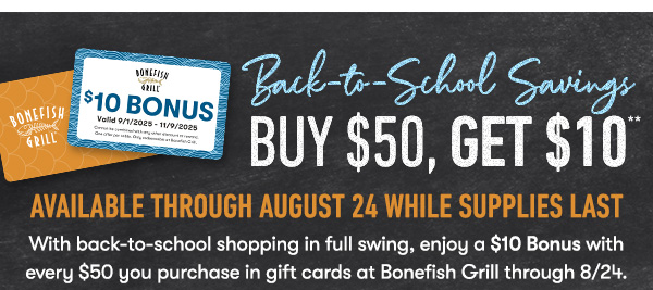 BACK TO SCHOOL SAVINGS - Buy $50, get $10 Available through August 24 While supplies last With back-to-school shopping in full swing, enjoy a $10 Bonus with every $50 you purchase in gift cards at Bonefish Grill through 8/24.