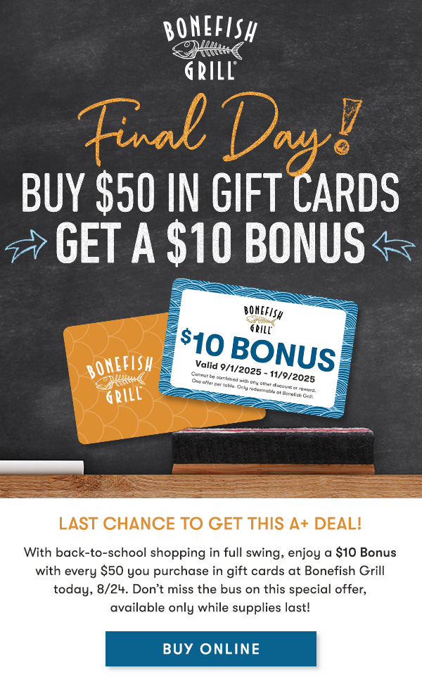 FINAL DAY! Buy $50 in gift cards                                     get a $10 Bonus Last Chance to get this A+ Deal! With back-to-school shopping in full swing, enjoy a $10 Bonus with every $50 you purchase in gift cards at Bonefish Grill today, 8/24. Don’t miss the bus on this special offer, available only while supplies last!