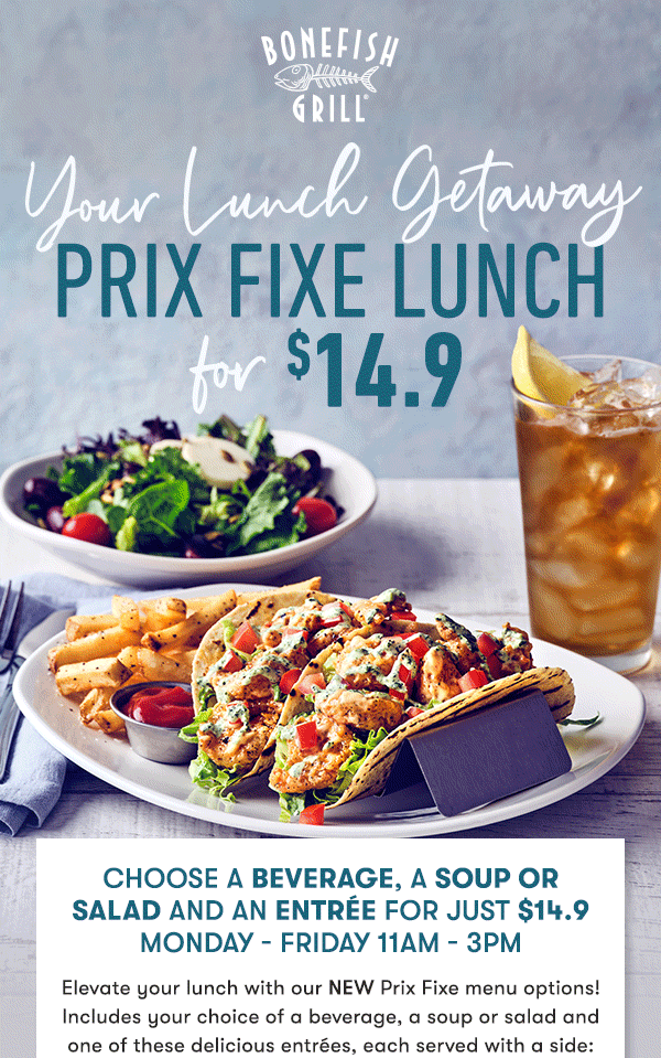 Choose a Beverage, a Soup or Salad and an Entrée for just $14.9 Monday - Friday 11AM - 3PM                                     Elevate your lunch with our NEW Prix Fixe menu options! Includes your choice of a beverage, a soup or salad and one of these delicious entrées, each served with a side: