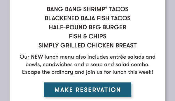 Bang Bang Shrimp® Tacos Blackened Baja Fish Tacos  Half-Pound BFG Burger Fish & Chips Simply Grilled Chicken Breast                                     Our NEW lunch menu also includes entrée salads and bowls, sandwiches and a soup and salad combo. Escape the ordinary and join us for lunch this week! MAKE RESERVATION
