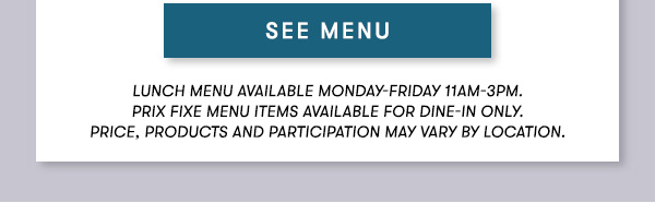 SEE MENU Lunch menu available Monday-Friday 11Am-3PM.                                      Prix Fixe Menu items available for dine-in only.                                      Price, products and participation may vary by location.