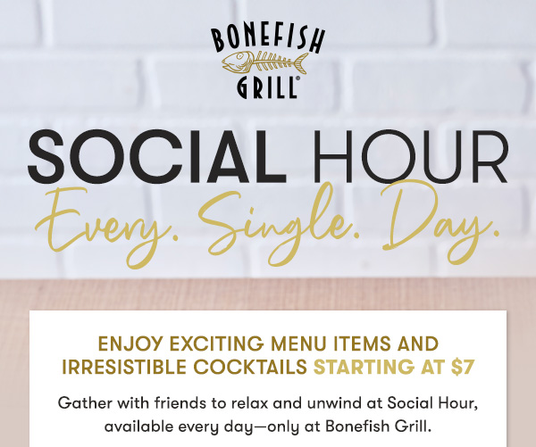 social hour. every single day. Enjoy Exciting Menu Items and Irresistible Cocktails starting at $7                                     Gather with friends to relax and unwind at Social Hour, available every day—only at Bonefish Grill.