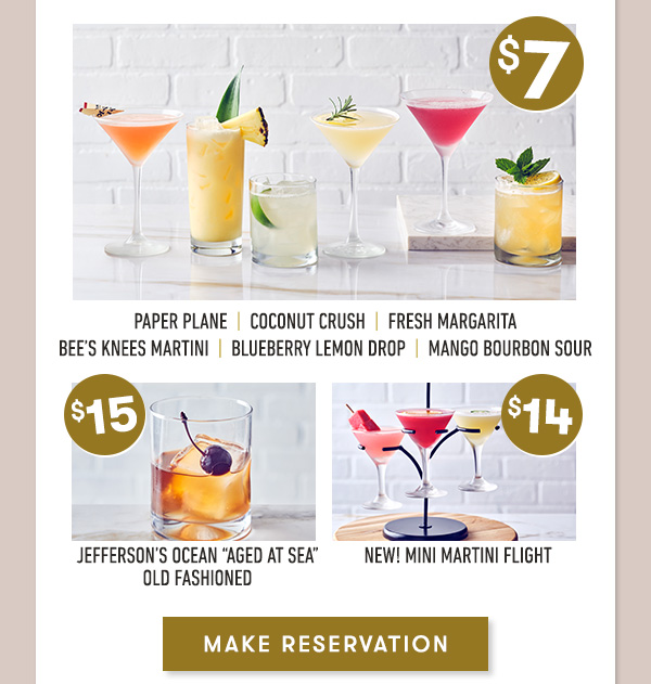 SEE MENU | Dine-In Only. PRICEs, products AND PARTICIPATION MAY VARY BY LOCATION. | Jefferson’s Ocean “Aged at Sea” Old Fashioned                                     Coconut Crush  |  Fresh Margarita  |  Blueberry Lemon Drop                                     Mango Bourbon Sour  |  NEW Mini Martini Flight                                     Bee’s Knees Martini  |  Paper Plane Martini