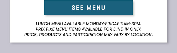 SEE MENU Lunch menu available Monday-Friday 11Am-3PM.                                      Prix Fixe Menu items available for dine-in only.                                      Price, products and participation may vary by location.