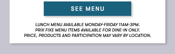 SEE MENU Lunch menu available Monday-Friday 11Am-3PM.                                      Prix Fixe Menu items available for dine-in only.                                      Price, products and participation may vary by location.