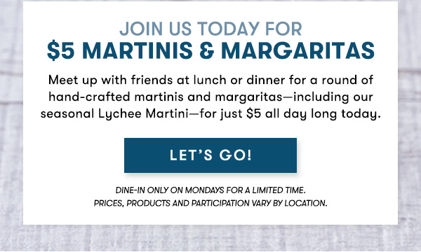 $5 Martini & Margarita Monday EVERY MONDAY FOR A LIMITED TIME - LET'S GO! dine-in only on Mondays for a limited time.  Prices, products and participation vary by location.