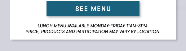 SEE MENU Lunch menu available Monday-Friday 11Am-3PM.  Prix Fixe Menu items available for dine-in only. Price, products and participation may vary by location.