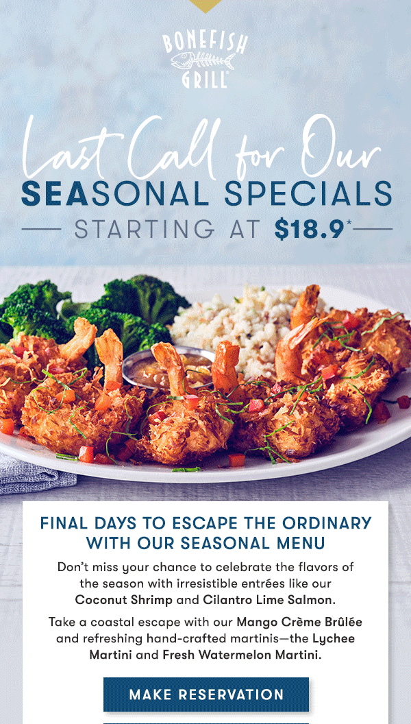 Last Call for our Seasonal Specials Starting at $18.9* Final Days to Escape the ordinary with our seasonal menu Don’t miss your chance to celebrate the flavors of  the season with irresistible entrées like our  Coconut Shrimp and Cilantro Lime Salmon. Take a coastal escape with our Mango Crème Brûlée and refreshing hand-crafted martinis—the Lychee Martini and Fresh Watermelon Martini. MAKE RESERVATION