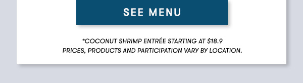 SEE MENU *Coconut Shrimp Entrée starting at $18.9 PRICES, PRODUCTS AND PARTICIPATION VARY BY LOCATION.