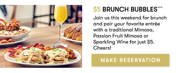 $5 Brunch Bubbles*** Cheers to $5 bubbles every weekend at brunch with any entrée purchase. Choose from traditional Mimosas, Passion Fruit Mimosas, and Sparkling Wine. MAKE RESERVATION