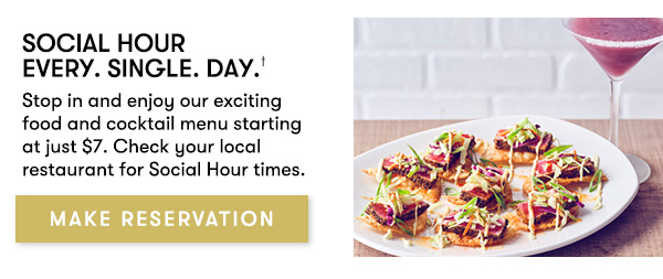 Social Hour Every. Single. Day. Stop in and enjoy our exciting food and cocktail menu starting at just $7. Check your local restaurant for Social Hour times. MAKE RESERVATION