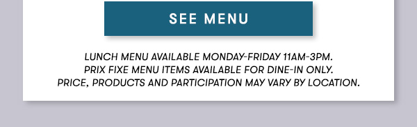 SEE MENU Lunch menu available Monday-Friday 11Am-3PM.  Prix Fixe Menu items available for dine-in only. Price, products and participation may vary by location.