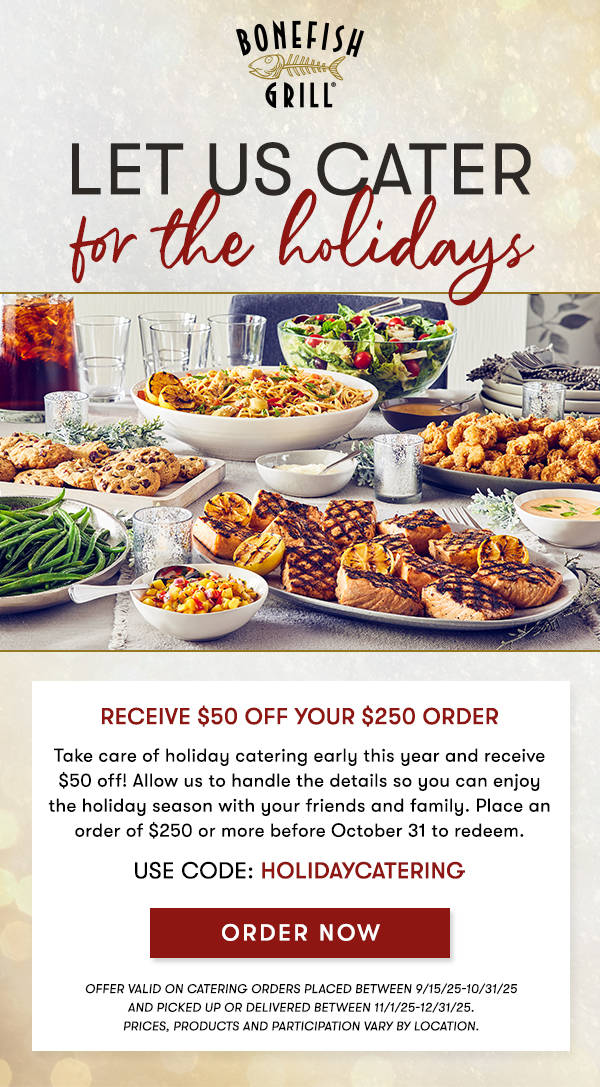 Let us cater FOR THE HOLIDAYS Receive $50 Off your $250 Order Take care of holiday catering early this year and receive $50 off! Allow us to handle the details so you can enjoy the holiday season with your friends and family. Place an order of $250 or more before October 31 to redeem. USE CODE: HOLIDAYCATERING ORDER NOW OFFER VALID ON CATERING ORDERS PLACED BETWEEN 9/15/25-10/31/25 AND PICKED UP OR DELIVERED BETWEEN 11/1/25-12/31/25. Prices, products and participation vary by location.