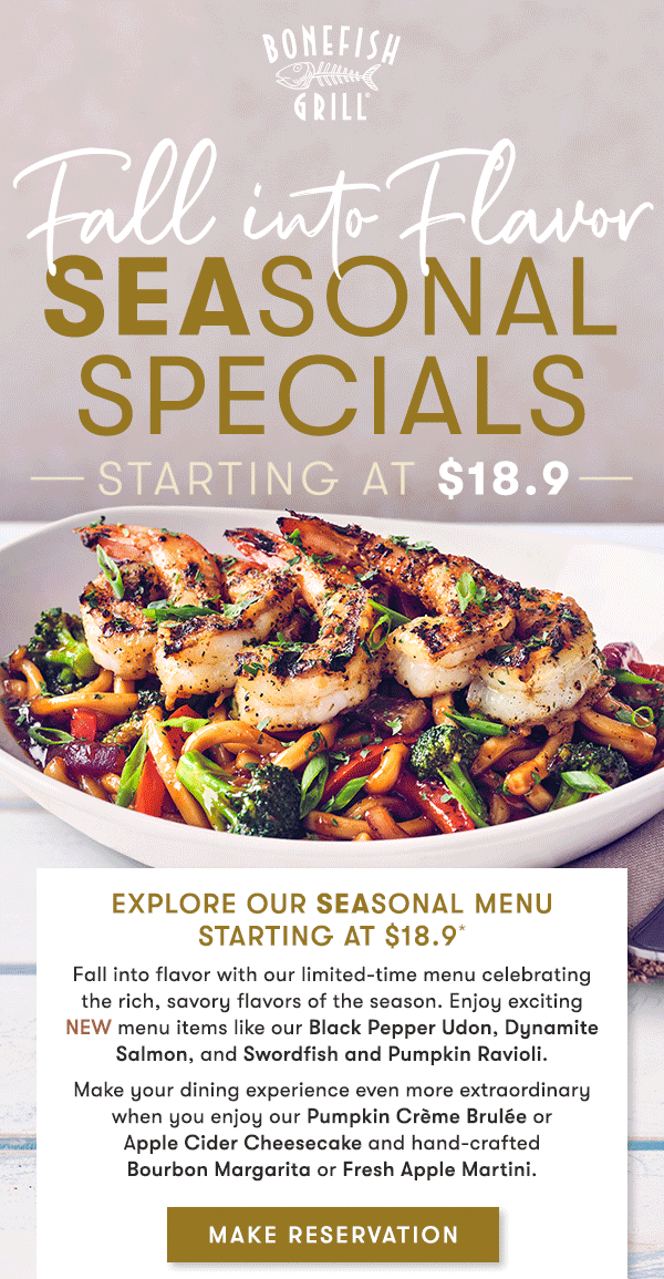 Bonefish Grill - Explore our Seasonal MenuStarting at $18.9* Fall into flavor with our limited-time menu celebratingthe rich, savory flavors of the season. Enjoy exciting NEW menu items like our Black Pepper Udon, Dynamite Salmon, and Swordfish and Pumpkin Ravioli. Make your dining experience even more extraordinary when you enjoy our Pumpkin Crème Brulée or Apple Cider Cheesecake and hand-crafted Bourbon Margarita or Fresh Apple Martini.