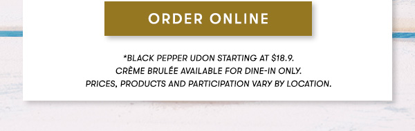 *Black Pepper Udon starting at $18.9. Crème Brulée available for dine-in only. PRICES, PRODUCTS AND PARTICIPATION VARY BY LOCATION.