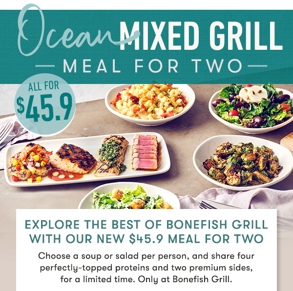 Explore the best of Bonefish Grill with our NEW $45.9 meal for two                                     Choose a soup or salad per person, and share four perfectly-topped proteins and two premium sides,  for a limited time. Only at Bonefish Grill.
