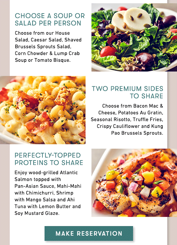 Choose a Soup or Salad per person                                     Choose from our House Salad, Caesar Salad, Shaved Brussels Sprouts Salad,  Corn Chowder & Lump Crab Soup or Tomato Bisque.                                     Two premium Sides to share                                     Choose from Bacon Mac & Cheese, Potatoes Au Gratin, Seasonal Risotto, Truffle Fries, Crispy Cauliflower and Kung Pao Brussels Sprouts.                                     Perfectly-Topped Proteins to share                                     Enjoy wood-grilled Atlantic Salmon topped with Pan-Asian Sauce, Mahi-Mahi with Chimichurri, Shrimp with Mango Salsa and Ahi Tuna with Lemon Butter and Soy Mustard Glaze.                                     MAKE RESERVATION