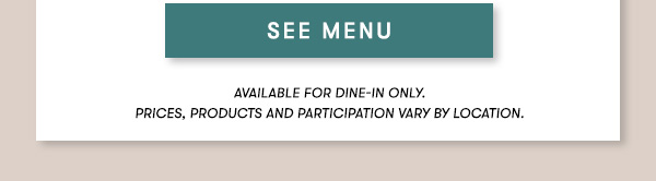 SEE MENU Lunch menu available Monday-Friday 11Am-3PM.                                      Prix Fixe Menu items available for dine-in only. Price, products and participation may vary by location.