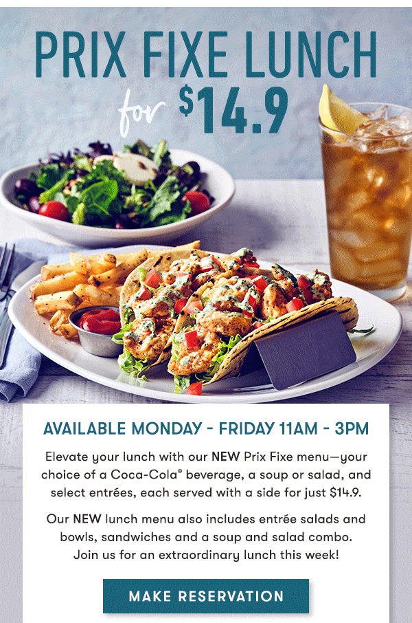 prix fixe lUNCH For $14.9 Available Monday - Friday 11AM - 3PM                                     Elevate your lunch with our NEW Prix Fixe menu—your choice of a Coca-Cola® beverage, a soup or salad, and select entrées, each served with a side for just $14.9.                                     Our NEW lunch menu also includes entrée salads and bowls, sandwiches and a soup and salad combo. Join us for an extraordinary lunch this week!