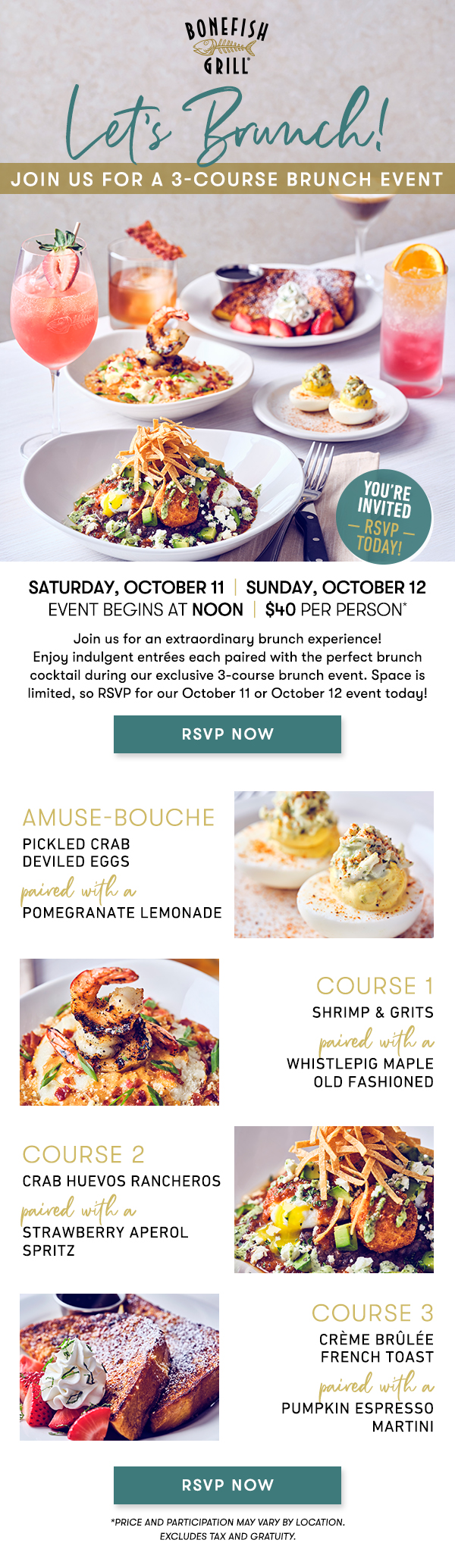 Saturday, October 11  |  Sunday, October 12Event begins at Noon  |  $40 per person*                                     Join us for an extraordinary brunch experience! Enjoy indulgent entrées each paired with the perfect brunch cocktail during our exclusive 3-course brunch event. Space is limited, so RSVP for our October 11 or October 12 event today! Amuse-Bouche                                     PICKLED CRAB DEVILED EGGSpaired with aPOMEGRANATE LEMONADE course 1                                     SHRIMP & GRITSpaired with a WHISTLEPIG MAPLE OLD FASHIONED course 2                                     CRAB HUEVOS RANCHEROSpaired with a STRAWBERRY APEROL SPRITZ course 3                                     CRÈME BRÛLÉE FRENCH TOASTpaired with aPUMPKIN ESPRESSO MARTINI RSVP NOW *PRICE AND PARTICIPATION MAY VARY BY LOCATION. EXCLUDES TAX AND GRATUITY. 
