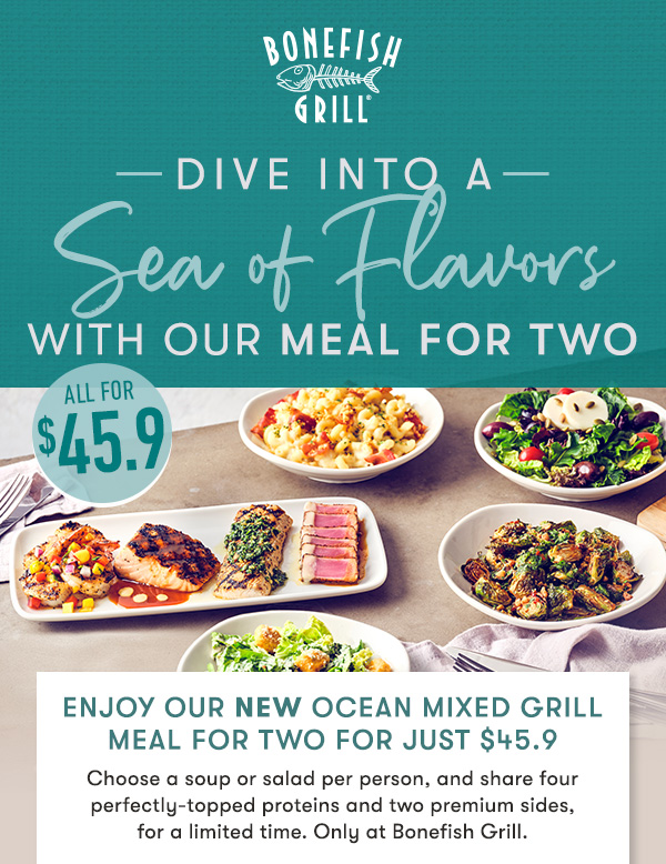 Explore the best of Bonefish Grill with our NEW $45.9 meal for two                                     Choose a soup or salad per person, and share four perfectly-topped proteins and two premium sides,  for a limited time. Only at Bonefish Grill.