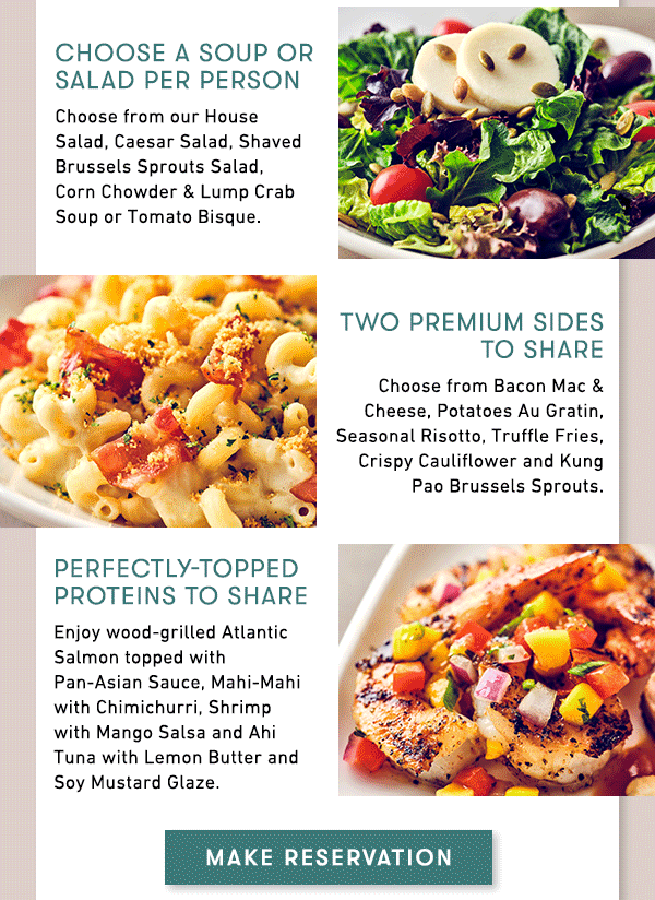 Choose a Soup or Salad per person                                     Choose from our House Salad, Caesar Salad, Shaved Brussels Sprouts Salad,  Corn Chowder & Lump Crab Soup or Tomato Bisque.                                     Two premium Sides to share                                     Choose from Bacon Mac & Cheese, Potatoes Au Gratin, Seasonal Risotto, Truffle Fries, Crispy Cauliflower and Kung Pao Brussels Sprouts.                                     Perfectly-Topped Proteins to share                                     Enjoy wood-grilled Atlantic Salmon topped with Pan-Asian Sauce, Mahi-Mahi with Chimichurri, Shrimp with Mango Salsa and Ahi Tuna with Lemon Butter and Soy Mustard Glaze.                                     MAKE RESERVATION