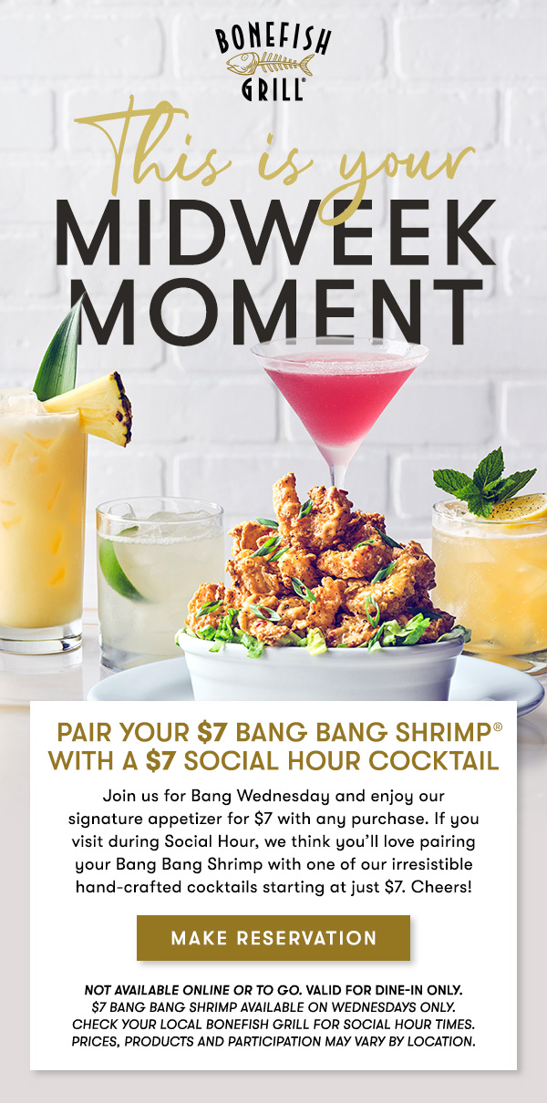 This is your Midweek                                     Moment Pair your $7 Bang Bang Shrimp with a $7 Social Hour Cocktail Join us for Bang Wednesday and enjoy our  signature appetizer for $7 with any purchase. If you  visit during Social Hour, we think you’ll love pairing  your Bang Bang Shrimp with one of our irresistible hand-crafted cocktails starting at just $7. Cheers! Not available online or to go. Valid for dine-in only. $7 Bang Bang Shrimp available on Wednesdays only.                                     Check your local Bonefish Grill for Social Hour Times. Prices, products and participation may vary by location.