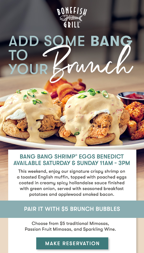 Add some Bang toyour Brunch Bang Bang Shrimp® Eggs Benedictavailable Saturday & Sunday 11AM - 3PM This weekend, enjoy our signature crispy shrimp on a toasted English muffin, topped with poached eggs coated in creamy spicy hollandaise sauce finished with green onion, served with seasoned breakfast potatoes and applewood smoked bacon.MAKE RESERVATION. Pair It With $5 Brunch Bubbles Choose from $5 traditional Mimosas, Passion Fruit Mimosas, and Sparkling Wine. 