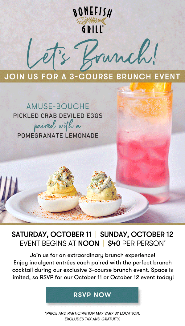 Saturday, October 11  |  Sunday, October 12Event begins at Noon  |  $40 per person*                                     Join us for an extraordinary brunch experience! Enjoy indulgent entrées each paired with the perfect brunch cocktail during our exclusive 3-course brunch event. Space is limited, so RSVP for our October 11 or October 12 event today! Amuse-Bouche                                     PICKLED CRAB DEVILED EGGSpaired with aPOMEGRANATE LEMONADE course 1                                     SHRIMP & GRITSpaired with a WHISTLEPIG MAPLE OLD FASHIONED course 2                                     CRAB HUEVOS RANCHEROSpaired with a STRAWBERRY APEROL SPRITZ course 3                                     CRÈME BRÛLÉE FRENCH TOASTpaired with aPUMPKIN ESPRESSO MARTINI RSVP NOW *PRICE AND PARTICIPATION MAY VARY BY LOCATION. EXCLUDES TAX AND GRATUITY. 