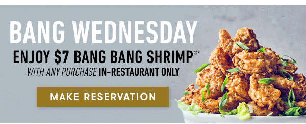 Join us for Bang Wednesday $7 Bang Bang Shrimp with any purchase in-restaurant only Enjoy crispy shrimp in our signature creamy, spicy sauce  for just $7 with any purchase on Wednesdays! Not available online or to go. Valid for dine-in only on Wednesdays. Price, products and participation may vary by location. MAKE RESERVATION