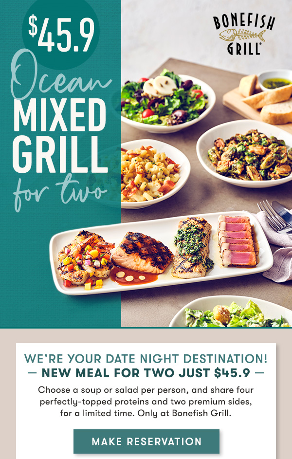 Explore the best of Bonefish Grill with our NEW $45.9 meal for two                                     Choose a soup or salad per person, and share four perfectly-topped proteins and two premium sides,  for a limited time. Only at Bonefish Grill. Choose a Soup or Salad per person                                     Choose from our House Salad, Caesar Salad, Shaved Brussels Sprouts Salad,  Corn Chowder & Lump Crab Soup or Tomato Bisque.                                     Two premium Sides to share                                     Choose from Bacon Mac & Cheese, Potatoes Au Gratin, Seasonal Risotto, Truffle Fries, Crispy Cauliflower and Kung Pao Brussels Sprouts.                                     Perfectly-Topped Proteins to share                                     Enjoy wood-grilled Atlantic Salmon topped with Pan-Asian Sauce, Mahi-Mahi with Chimichurri, Shrimp with Mango Salsa and Ahi Tuna with Lemon Butter and Soy Mustard Glaze.                                     MAKE RESERVATION