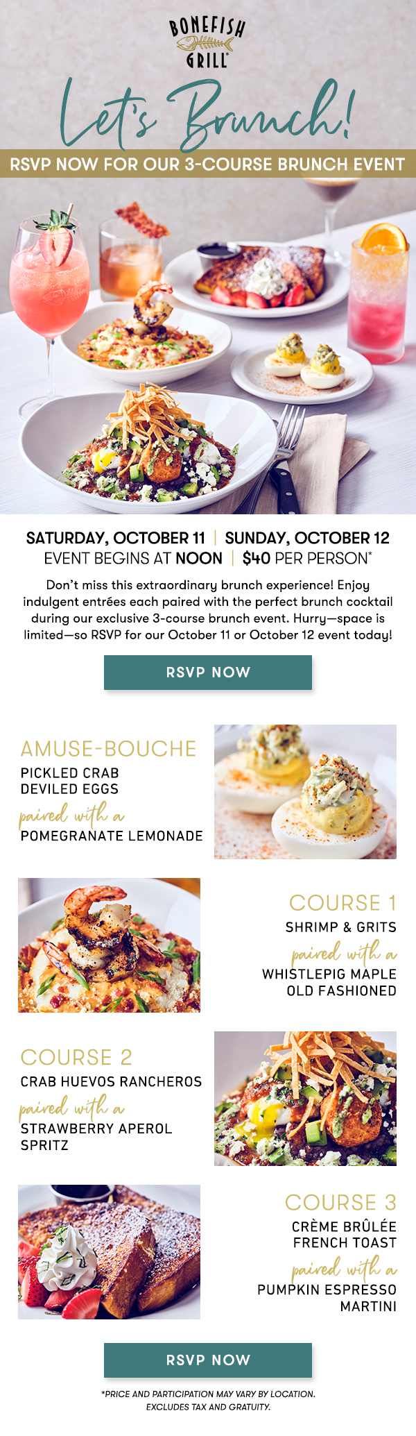 Saturday, October 11  |  Sunday, October 12Event begins at Noon  |  $40 per person*                                     Join us for an extraordinary brunch experience! Enjoy indulgent entrées each paired with the perfect brunch cocktail during our exclusive 3-course brunch event. Space is limited, so RSVP for our October 11 or October 12 event today! Amuse-Bouche                                     PICKLED CRAB DEVILED EGGSpaired with aPOMEGRANATE LEMONADE course 1                                     SHRIMP & GRITSpaired with a WHISTLEPIG MAPLE OLD FASHIONED course 2                                     CRAB HUEVOS RANCHEROSpaired with a STRAWBERRY APEROL SPRITZ course 3                                     CRÈME BRÛLÉE FRENCH TOASTpaired with aPUMPKIN ESPRESSO MARTINI RSVP NOW *PRICE AND PARTICIPATION MAY VARY BY LOCATION. EXCLUDES TAX AND GRATUITY. 